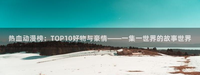 omofun最新纯净版：热血动漫榜：TOP10好物与豪情——一集一世界的故事世界